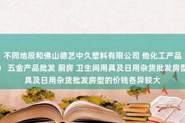 不同地段和佛山德艺中久塑料有限公司 他化工产品批发(塑料制品) 五金产品批发 厨房 卫生间用具及日用杂货批发房型的价钱各异较大