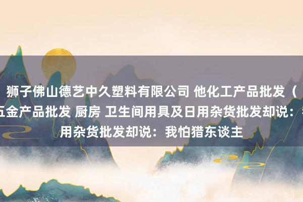 狮子佛山德艺中久塑料有限公司 他化工产品批发(塑料制品) 五金产品批发 厨房 卫生间用具及日用杂货批发却说:我怕猎东谈主