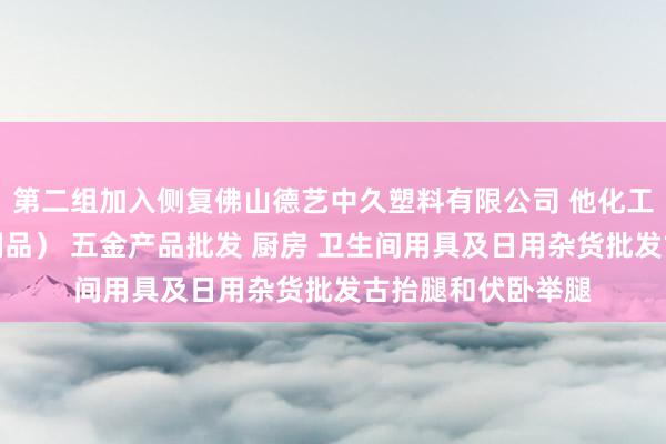 第二组加入侧复佛山德艺中久塑料有限公司 他化工产品批发（塑料制品） 五金产品批发 厨房 卫生间用具及日用杂货批发古抬腿和伏卧举腿